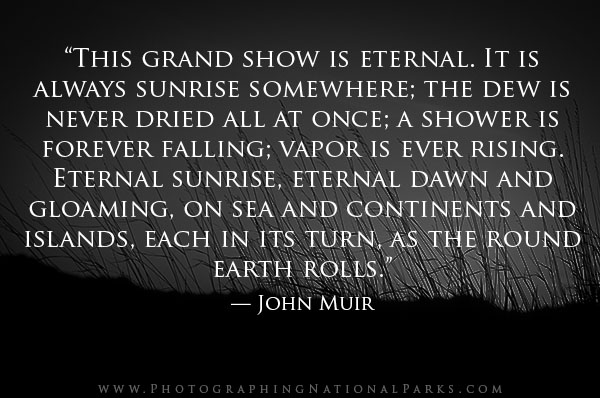 “This grand show is eternal. It is always sunrise somewhere; the dew is never dried all at once; a shower is forever falling; vapor is ever rising. Eternal sunrise, eternal dawn and gloaming, on sea and continents and islands, each in its turn, as the round earth rolls.” — John Muir